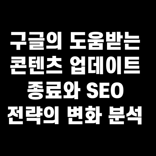 구글의 도움받는 콘텐츠 업데이트 종료와 SEO 전략의 변화 분석
